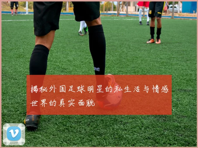 揭秘外国足球明星的私生活与情感世界的真实面貌