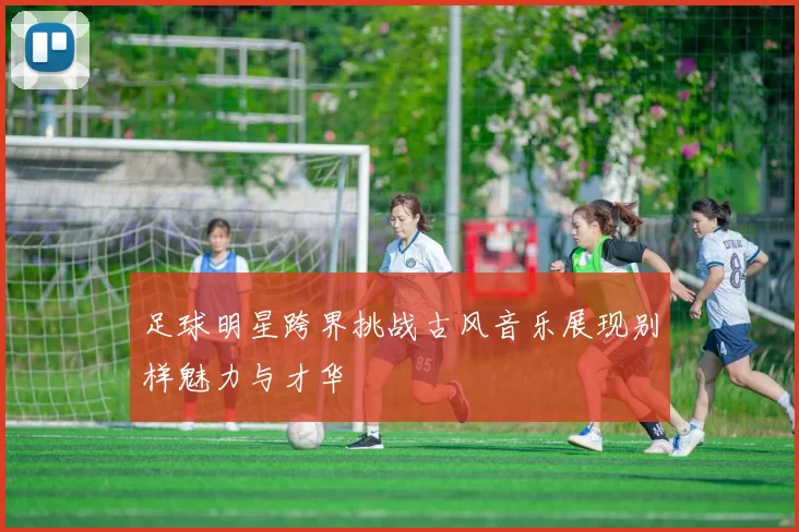 足球明星跨界挑战古风音乐展现别样魅力与才华