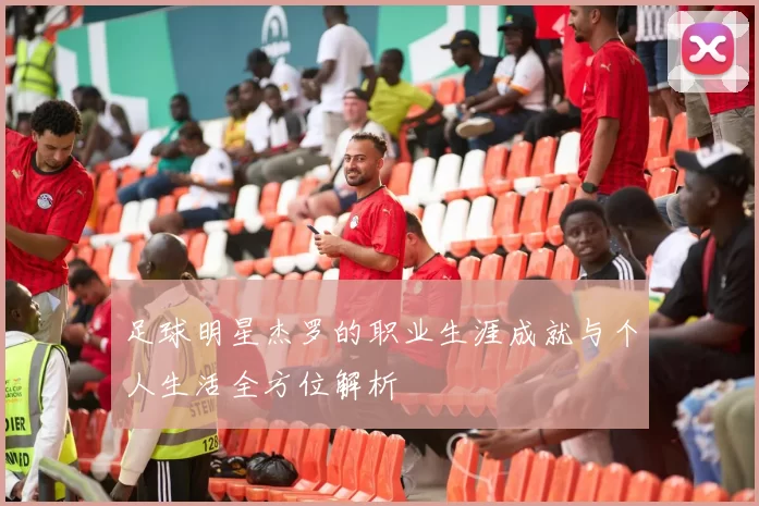 足球明星杰罗的职业生涯成就与个人生活全方位解析