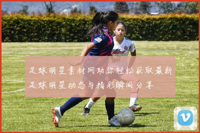 足球明星素材网助你轻松获取最新足球明星动态与精彩瞬间分享