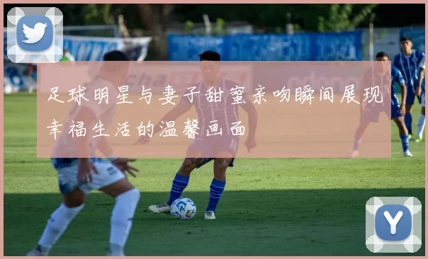 足球明星与妻子甜蜜亲吻瞬间展现幸福生活的温馨画面
