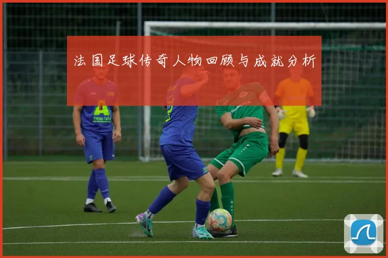 法国足球传奇人物回顾与成就分析