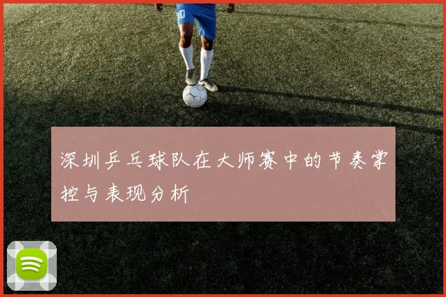 深圳乒乓球队在大师赛中的节奏掌控与表现分析
