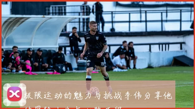 极限运动的魅力与挑战李伟分享他的冒险人生与心路历程