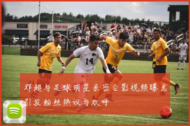 邓超与足球明星亲密合影视频曝光引发粉丝热议与欢呼