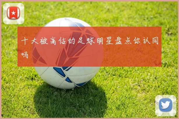 十大被高估的足球明星盘点你认同吗