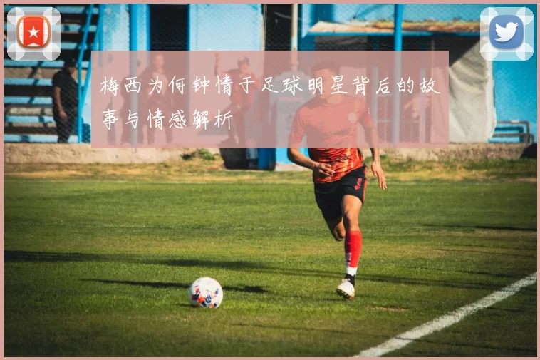 梅西为何钟情于足球明星背后的故事与情感解析