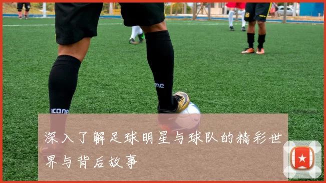 深入了解足球明星与球队的精彩世界与背后故事