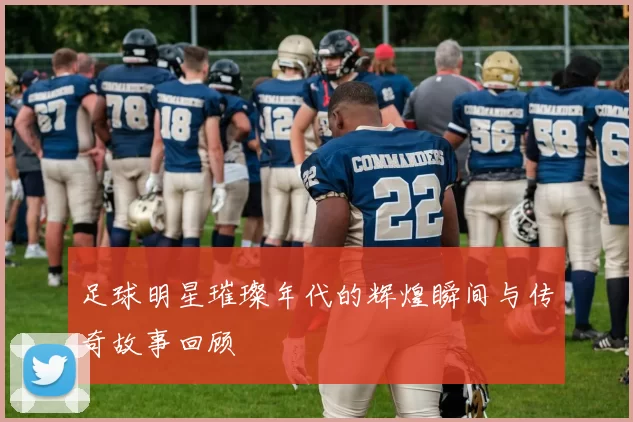 足球明星璀璨年代的辉煌瞬间与传奇故事回顾