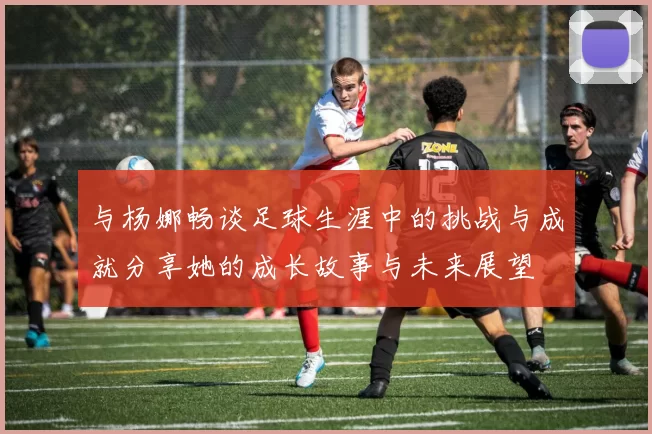 与杨娜畅谈足球生涯中的挑战与成就分享她的成长故事与未来展望