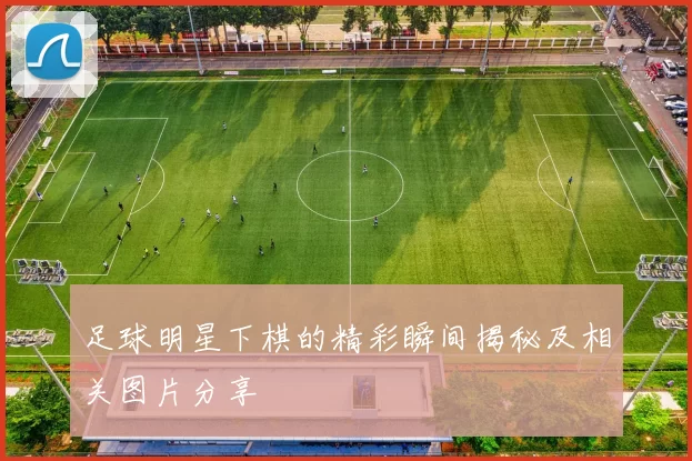 足球明星下棋的精彩瞬间揭秘及相关图片分享