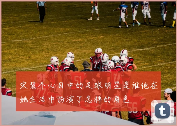 宋慧乔心目中的足球明星是谁他在她生活中扮演了怎样的角色