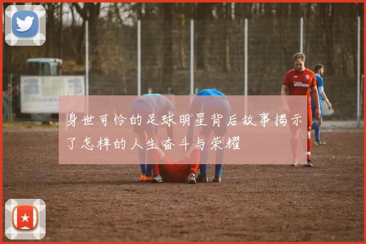 身世可怜的足球明星背后故事揭示了怎样的人生奋斗与荣耀