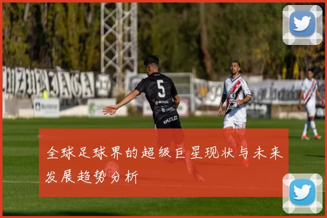 全球足球界的超级巨星现状与未来发展趋势分析