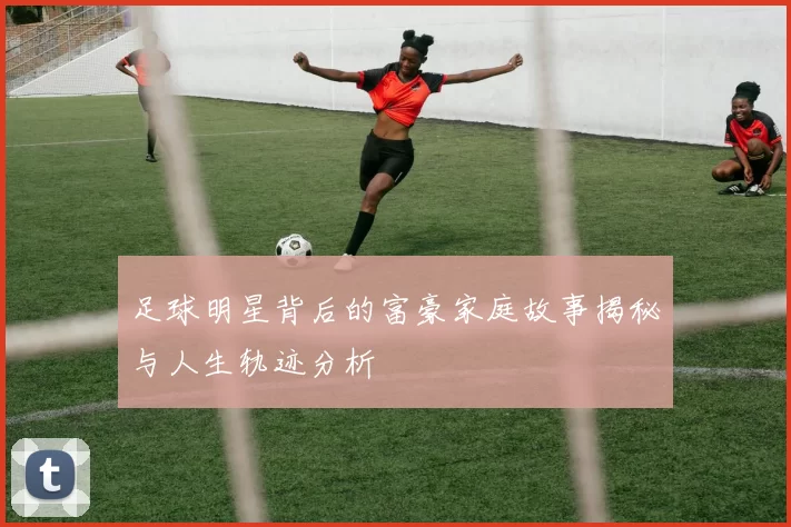 足球明星背后的富豪家庭故事揭秘与人生轨迹分析