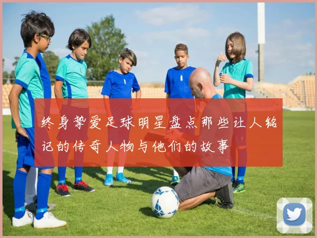 终身挚爱足球明星盘点那些让人铭记的传奇人物与他们的故事