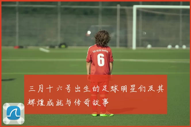三月十六号出生的足球明星们及其辉煌成就与传奇故事