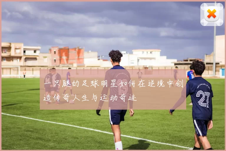 一只腿的足球明星如何在逆境中创造传奇人生与运动奇迹
