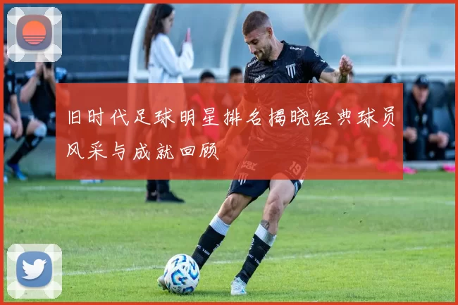 旧时代足球明星排名揭晓经典球员风采与成就回顾