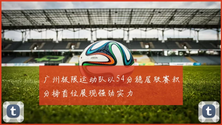 广州极限运动队以54分稳居联赛积分榜首位展现强劲实力
