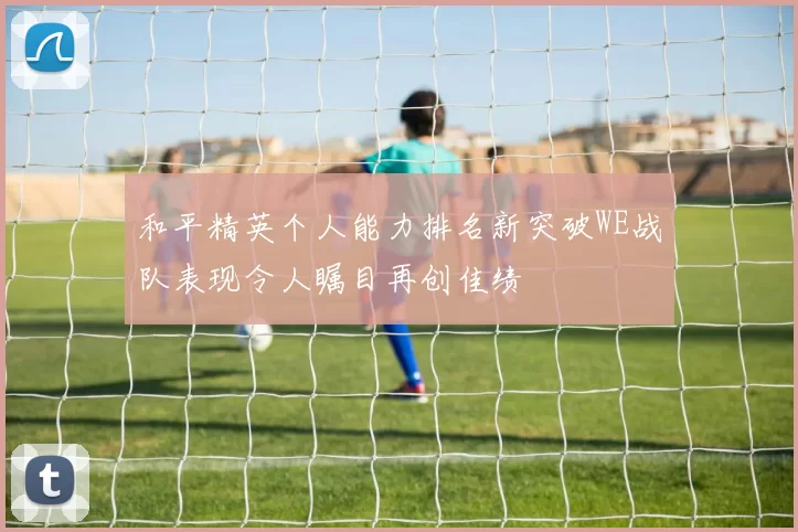 和平精英个人能力排名新突破WE战队表现令人瞩目再创佳绩