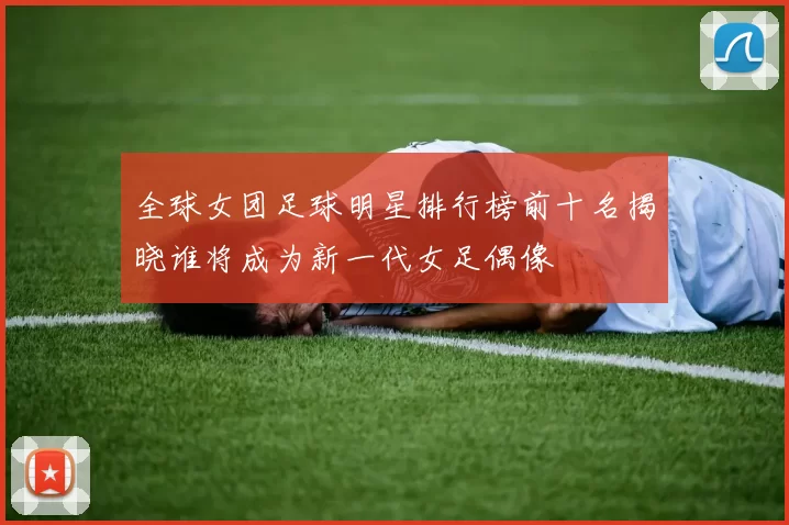 全球女团足球明星排行榜前十名揭晓谁将成为新一代女足偶像