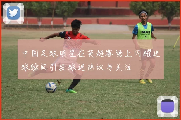 中国足球明星在英超赛场上闪耀进球瞬间引发球迷热议与关注