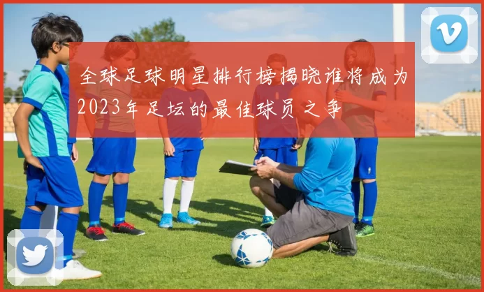 全球足球明星排行榜揭晓谁将成为2023年足坛的最佳球员之争