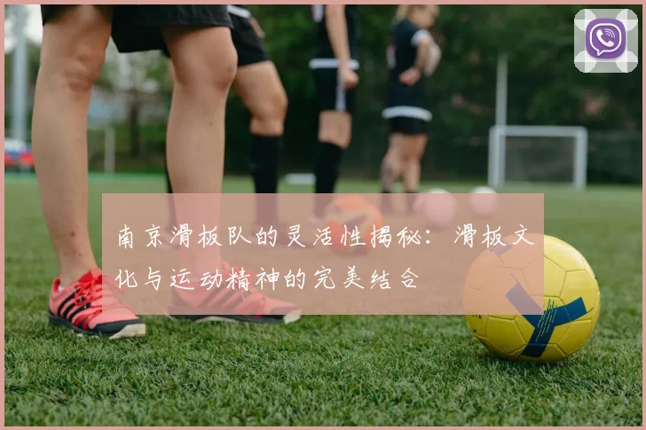 南京滑板队的灵活性揭秘：滑板文化与运动精神的完美结合