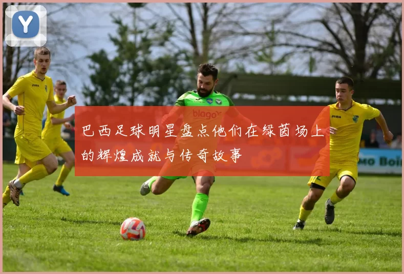 巴西足球明星盘点他们在绿茵场上的辉煌成就与传奇故事