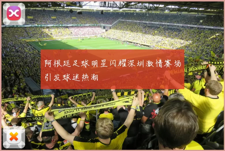 阿根廷足球明星闪耀深圳激情赛场引发球迷热潮