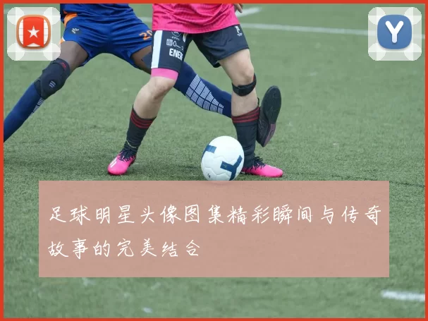 足球明星头像图集精彩瞬间与传奇故事的完美结合
