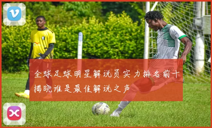 全球足球明星解说员实力排名前十揭晓谁是最佳解说之声