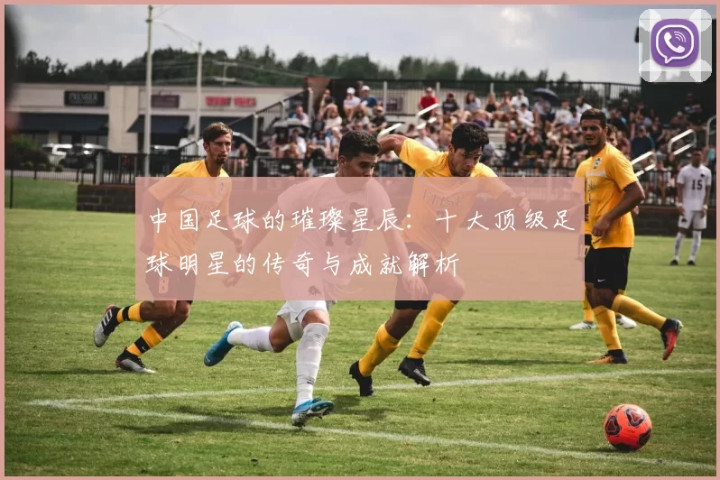 中国足球的璀璨星辰：十大顶级足球明星的传奇与成就解析
