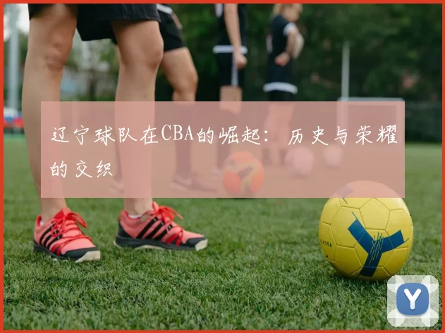 辽宁球队在CBA的崛起：历史与荣耀的交织