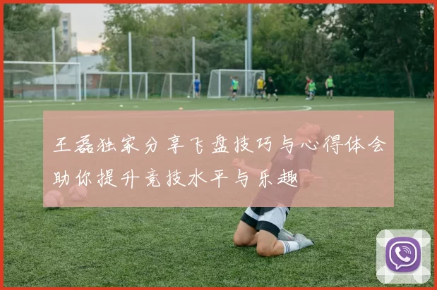 王磊独家分享飞盘技巧与心得体会助你提升竞技水平与乐趣