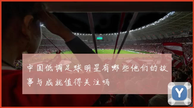 中国低调足球明星有哪些他们的故事与成就值得关注吗