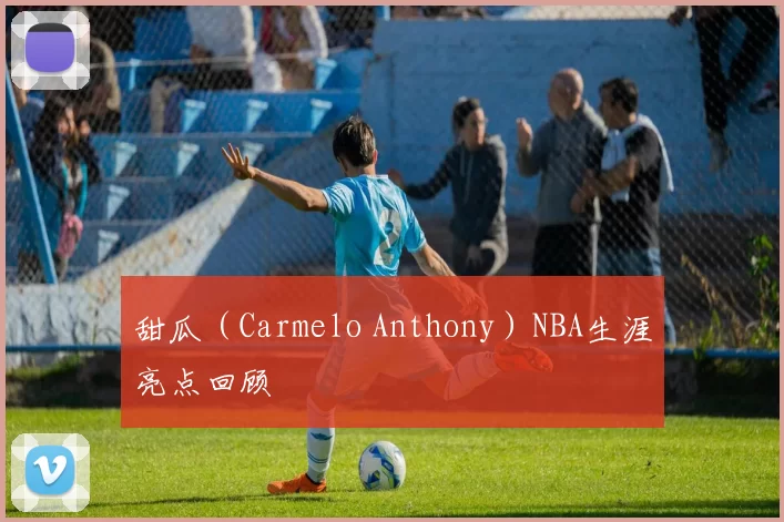 甜瓜（Carmelo Anthony）NBA生涯亮点回顾