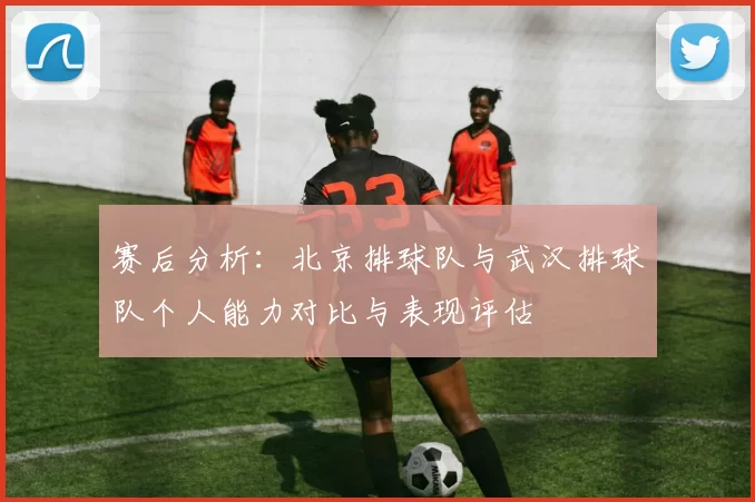 赛后分析：北京排球队与武汉排球队个人能力对比与表现评估