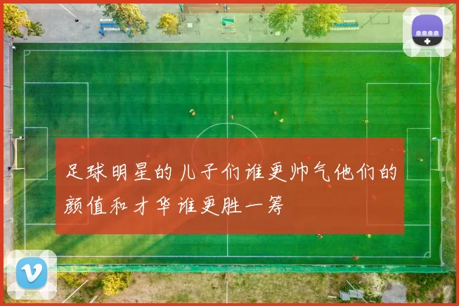 足球明星的儿子们谁更帅气他们的颜值和才华谁更胜一筹