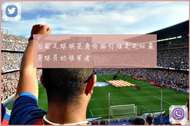 当前足球明星身价排行谁是足坛最贵球员的领军者