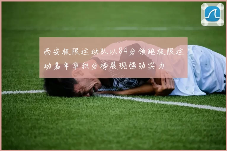 西安极限运动队以84分领跑极限运动嘉年华积分榜展现强劲实力