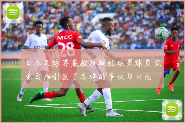 日本足球界最被质疑的明星球员究竟是谁引发了怎样的争议与讨论