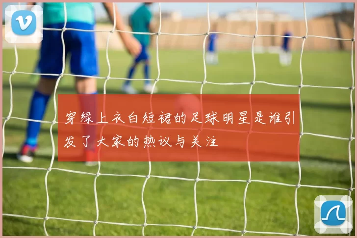 穿绿上衣白短裙的足球明星是谁引发了大家的热议与关注