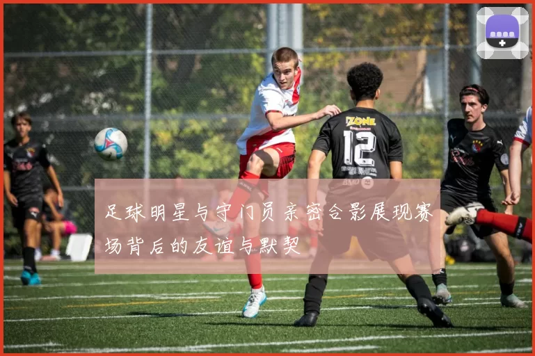 足球明星与守门员亲密合影展现赛场背后的友谊与默契