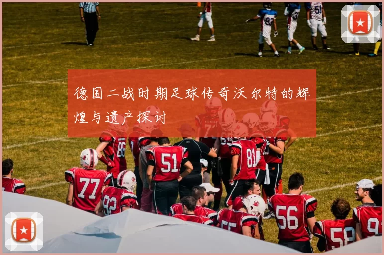 德国二战时期足球传奇沃尔特的辉煌与遗产探讨