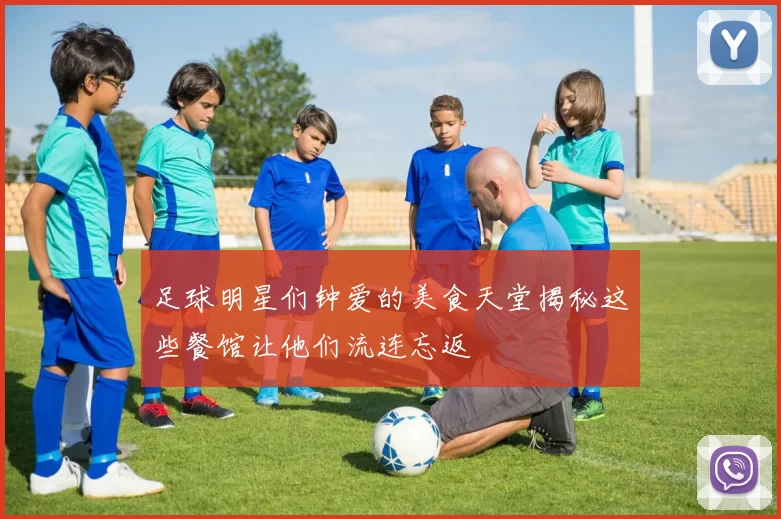 足球明星们钟爱的美食天堂揭秘这些餐馆让他们流连忘返