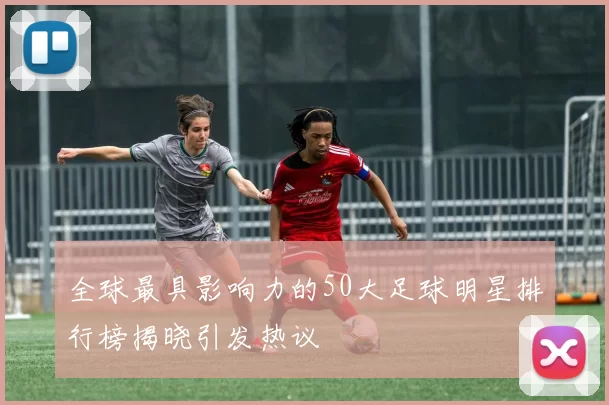 全球最具影响力的50大足球明星排行榜揭晓引发热议
