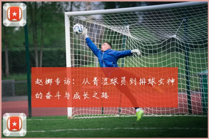 赵娜专访：从青涩球员到排球女神的奋斗与成长之路