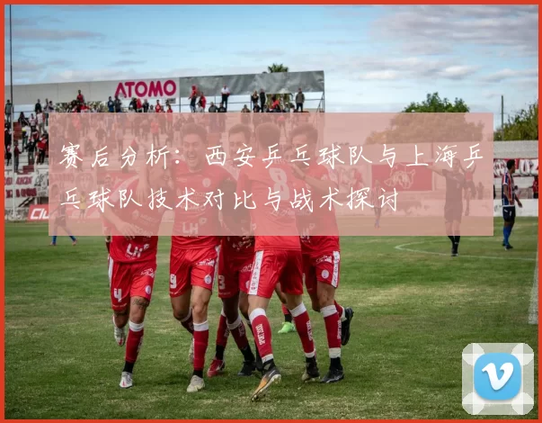 赛后分析：西安乒乓球队与上海乒乓球队技术对比与战术探讨